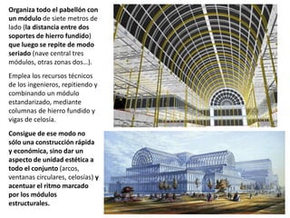Organiza todo el pabellón con
un módulo de siete metros de
lado (la distancia entre dos
soportes de hierro fundido)
que luego se repite de modo
seriado (nave central tres
módulos, otras zonas dos…).
Emplea los recursos técnicos
de los ingenieros, repitiendo y
combinando un módulo
estandarizado, mediante
columnas de hierro fundido y
vigas de celosía.
Consigue de ese modo no
sólo una construcción rápida
y económica, sino dar un
aspecto de unidad estética a
todo el conjunto (arcos,
ventanas circulares, celosías) y
acentuar el ritmo marcado
por los módulos
estructurales.
 