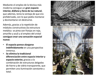 Mediante el empleo de la técnica más
moderna consigue un gran espacio
interior, diáfano y lleno de luz natural,
que además, tenía la ventaja de que era
prefabricado, con lo que podía montarse
y desmontarse sin destruirse.
Además, gracias a la repetición de
módulos constructivos (la estructura
metálica se pinta con franjas en rojo,
amarillo y azul) y al empleo del cristal
consigue crear una sensación espacial
nueva:
• El espacio parece alargarse
indefinidamente en una perspectiva
inmensa.
• Se elimina la tradicional
diferenciación entre espacio interior y
espacio exterior, gracias a la
combinación de estructuras delgadas
de hierro y de vidrio transparente, que
permiten una iluminación constante y
total.
 