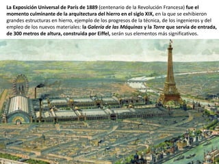 La Exposición Universal de París de 1889 (centenario de la Revolución Francesa) fue el
momento culminante de la arquitectura del hierro en el siglo XIX, en la que se exhibieron
grandes estructuras en hierro, ejemplo de los progresos de la técnica, de los ingenieros y del
empleo de los nuevos materiales: la Galería de las Máquinas y la Torre que servía de entrada,
de 300 metros de altura, construida por Eiffel, serán sus elementos más significativos.
 