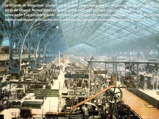 La Galería de Máquinas (Dutert y Contamin) impresiona por sus dimensiones (420 X 115 m y
43 m de altura). Nunca antes se había construido una bóveda con una luz (anchura)
semejante. Fue posible gracias al empleo de elementos prefabricados a modo de arcos (dos
medias parábolas articuladas en su unión) que sostenían la enorme cubierta de cristal.
 