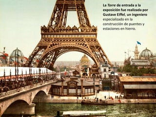 La Torre de entrada a la
exposición fue realizada por
Gustave Eiffel, un ingeniero
especializado en la
construcción de puentes y
estaciones en hierro.
 