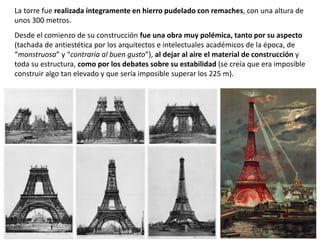 La torre fue realizada íntegramente en hierro pudelado con remaches, con una altura de
unos 300 metros.
Desde el comienzo de su construcción fue una obra muy polémica, tanto por su aspecto
(tachada de antiestética por los arquitectos e intelectuales académicos de la época, de
“monstruosa” y “contraria al buen gusto”), al dejar al aire el material de construcción y
toda su estructura, como por los debates sobre su estabilidad (se creía que era imposible
construir algo tan elevado y que sería imposible superar los 225 m).
 