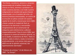 "Escritores, escultores, pintores y amantes
apasionados de la belleza hasta ahora
intacta en París, venimos a protestar con
todas nuestras fuerzas y con toda nuestra
indignación en nombre del gusto francés
despreciado y en el nombre del arte y la
historia francesa amenazados, en contra de
la erección en pleno corazón de nuestra
capital de la inútil y monstruosa torre Eiffel.
¿Hasta cuándo la ciudad de París se
asociará a las barrocas y mercantiles
imaginaciones de un constructor de
máquinas para deshonrarse y afearse
inseparablemente? Pues la torre Eiffel, que
ni siquiera la comercial América querría, es,
no lo dudéis, la deshonra de París. Todos lo
sienten, todos lo dicen y todos lo lamentan
profundamente, y no somos más que un
débil eco de la opinión universal, tan
legítimamente alarmada".
"Protesta de artistas.” 14 de febrero de
1887. "Le Temps“.
 