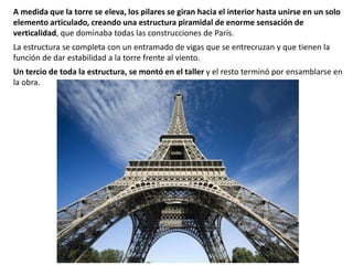 A medida que la torre se eleva, los pilares se giran hacia el interior hasta unirse en un solo
elemento articulado, creando una estructura piramidal de enorme sensación de
verticalidad, que dominaba todas las construcciones de París.
La estructura se completa con un entramado de vigas que se entrecruzan y que tienen la
función de dar estabilidad a la torre frente al viento.
Un tercio de toda la estructura, se montó en el taller y el resto terminó por ensamblarse en
la obra.
 