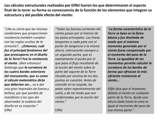 Los cálculos estructurales realizados por Eiffel fueron los que determinaron el aspecto
final de la torre: su forma es consecuencia de la función de los elementos que integran su
estructura y del posible efecto del viento:
“¿No es cierto que las mismas
condiciones que proporcionan
resistencia también cumplen
con las reglas ocultas de la
armonía?... ¿Entonces, cuál
fue el principal fenómeno del
que preocuparse en el diseño
de la Torre? Fue la resistencia
al viento. ¡Bien entonces!
Sostengo que la curvatura de
los cuatro bordes exteriores
del monumento, que es como
el cálculo matemático dicta
que deberían ser... va a dar
una gran impresión de fuerza y
belleza, por que pondrá de
manifiesto a los ojos del
observador la audacia del
diseño en su conjunto.”
Eiffel
“Todas las fuerzas cortantes del
viento pasan por el interior de
las patas principales. Las líneas
tangentes a cada pata con el
punto de tangencia a la misma
altura, intersecarán siempre a
un segundo punto, que es
exactamente el punto por el
que pasa el flujo resultante de
la acción del viento sobre la
parte del soporte de la Torre
situada por encima de los dos
puntos en cuestión. Antes de
coincidir en la cúspide, las
patas salen repentinamente del
suelo, y de tal modo que son
conformadas por la acción del
viento.”
Eiffel
“La forma característica de la
Torre se basa en la física
básica y fue diseñada de
modo que el máximo
momento generado por el
viento fuese compensado por
el momento del peso de la
Torre. La igualdad de los
momentos permite calcular la
curvatura de los bordes de
forma que ofrezcan la más
eficiente resistencia al
viento…
Eiffel dice que el momento
debido al viento en cualquier
parte de la Torre, desde una
altura dada hasta la cima es
igual al momento del peso de
esa misma parte.”
 