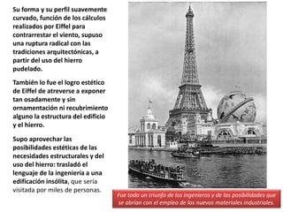 Su forma y su perfil suavemente
curvado, función de los cálculos
realizados por Eiffel para
contrarrestar el viento, supuso
una ruptura radical con las
tradiciones arquitectónicas, a
partir del uso del hierro
pudelado.
También lo fue el logro estético
de Eiffel de atreverse a exponer
tan osadamente y sin
ornamentación ni recubrimiento
alguno la estructura del edificio
y el hierro.
Supo aprovechar las
posibilidades estéticas de las
necesidades estructurales y del
uso del hierro: trasladó el
lenguaje de la ingeniería a una
edificación insólita, que sería
visitada por miles de personas.
Fue todo un triunfo de los ingenieros y de las posibilidades que
se abrían con el empleo de los nuevos materiales industriales.
 