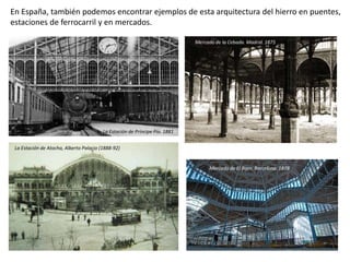 En España, también podemos encontrar ejemplos de esta arquitectura del hierro en puentes,
estaciones de ferrocarril y en mercados.
La Estación de Atocha, Alberto Palacio (1888-92)
Mercado de El Born. Barcelona. 1878
Mercado de la Cebada. Madrid. 1875
La Estación de Príncipe Pío. 1881
 