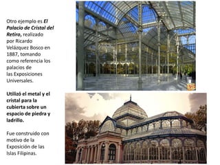 Otro ejemplo es El
Palacio de Cristal del
Retiro, realizado
por Ricardo
Velázquez Bosco en
1887, tomando
como referencia los
palacios de
las Exposiciones
Universales.
Utilizó el metal y el
cristal para la
cubierta sobre un
espacio de piedra y
ladrillo.
Fue construido con
motivo de la
Exposición de las
Islas Filipinas.
 