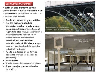 A partir de este momento se va a
convertir en el material fundamental de
la arquitectura de la nueva sociedad de
la Revolución Industrial:
• Puede producirse en gran cantidad.
• Pueden fabricarse muchos
elementos iguales y a bajo precio,
que pueden transportarse hasta el
lugar de la obra y luego ensamblarse
allí directamente repitiendo un
mismo módulo constructivo:
permitirá una construcción
estandarizada, rápida y barata, apta
para las necesidades de la sociedad
industrial y urbana.
• Puede moldearse en las formas
deseadas (incluso las clásicas de
columnas).
• Es resistente.
• Puede ensamblarse con otras piezas.
• Soporta mejor que la madera los
incendios.
Ditherington Flax Mill, Charles
Bage. 1796-97
LOS NUEVOS MATERIALES
Abraham Darby III, Thomas Farnolls
Pritchard, Puente de Coalbrookdale, 1781
 