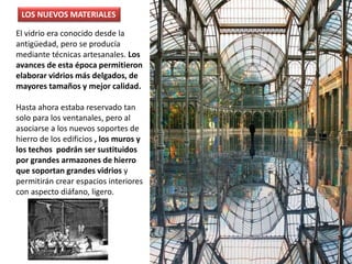 El vidrio era conocido desde la
antigüedad, pero se producía
mediante técnicas artesanales. Los
avances de esta época permitieron
elaborar vidrios más delgados, de
mayores tamaños y mejor calidad.
Hasta ahora estaba reservado tan
solo para los ventanales, pero al
asociarse a los nuevos soportes de
hierro de los edificios , los muros y
los techos podrán ser sustituidos
por grandes armazones de hierro
que soportan grandes vidrios y
permitirán crear espacios interiores
con aspecto diáfano, ligero.
LOS NUEVOS MATERIALES
 