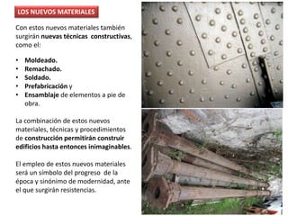 Con estos nuevos materiales también
surgirán nuevas técnicas constructivas,
como el:
• Moldeado.
• Remachado.
• Soldado.
• Prefabricación y
• Ensamblaje de elementos a pie de
obra.
La combinación de estos nuevos
materiales, técnicas y procedimientos
de construcción permitirán construir
edificios hasta entonces inimaginables.
El empleo de estos nuevos materiales
será un símbolo del progreso de la
época y sinónimo de modernidad, ante
el que surgirán resistencias.
LOS NUEVOS MATERIALES
 