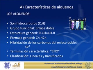Escuela Preparatoria Número Cuatro
Universidad Autónoma del Estado de Hidalgo
A) Características de alquenos
LOS ALQUENOS:
• Son hidrocarburos (C,H)
• Grupo funcional: Enlace doble
• Estructura general: R-CH=CH-R
• Fórmula general: Cn H2n
• Hibridación de los carbonos del enlace doble:
sp2
• Terminación característica: “ENO”
• Clasificación: Lineales y Ramificados
 