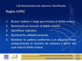 Escuela Preparatoria Número Cuatro
Universidad Autónoma del Estado de Hidalgo
1.B) Nomenclatura de alquenos: Ramificados
Reglas IUPAC:
1. Buscar cadena + larga que incluya al doble enlace.
2. Numerarla en función al doble enlace.
3. Identificar radicales.
4. Nombrarlos alfabéticamente.
5. Nombrar la cadena conforme a un alqueno lineal
anteponiendo el número de carbono a partir del
cual está el doble enlace.
 