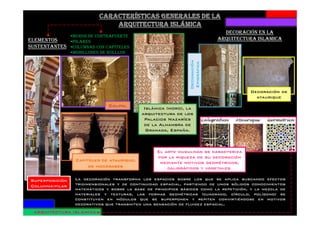 ELEMENTOS
SUSTENTANTES
MUROS DE CONTRAFUERTE
PILARES
COLUMNAS CON CAPITELES
MODILLONES DE ROLLLOS
Califal
Islámica (moro), la
arquitectura de los
DECORACIÓN EN LA
ARQUITECTURA ISLAMICA
Decoración
Epigráfica
Decoración de
ataurique
Superposición
Columna-pilar
CapitelesCapitelesCapitelesCapiteles de ataurique,de ataurique,de ataurique,de ataurique,
de mocárabesde mocárabesde mocárabesde mocárabes
arquitectura de los
Palacios Nazaríes
de la Alhambra de
Granada, España.
La decoración transforma los espacios sobre los que se aplica buscando efectos
tridimensionales y de continuidad espacial, partiendo de unos sólidos conocimientos
matemáticos y sobre la base de principios básicos como la repetición, y la mezcla de
materiales y texturas, las formas geométricas (cuadrado, círculo, polígono) se
constituyen en módulos que se superponen y repiten convirtiéndose en motivos
decorativos que transmiten una sensación de fluidez espacial.
El arte musulmán se caracteriza
por la riqueza de su decoración
mediante motivos geométricos,
caligráficos y vegetales.
ARQUITECTURA ISLÁMICAARQUITECTURA ISLÁMICAARQUITECTURA ISLÁMICAARQUITECTURA ISLÁMICA
 