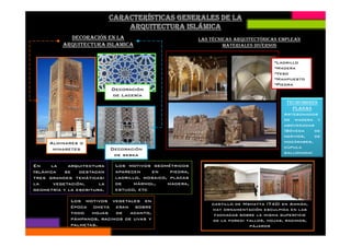 DECORACIÓN EN LA
ARQUITECTURA ISLAMICA
Decoración
de Lacería
TECHUMBRES
PLANAS
Artesonados
de madera y
abovedadas
LAS TÉCNICAS ARQUITECTÓNICAS EMPLEAN
MATERIALES DIVERSOS
•Ladrillo
•Madera
•Yeso
•Mampuesto
•Piedra
Decoración
de sebka
Alminares o
minaretes
castillo de Mshatta (740) en Ammán,
hay ornamentación esculpida en las
fachadas sobre la misma superficie
de la pared: tallos, hojas, racimos,
pájaros
En la arquitectura
Islámica se destacan
tres grandes temáticas:
la vegetación, la
geometría y la escritura.
Los motivos geométricos
aparecen en piedra,
ladrillo, mosaico, placas
de mármol, madera,
estuco, etc
Los motivos vegetales en
época omeya eran sobre
todo hojas de acanto,
pámpanos, racimos de uvas y
palmetas.
abovedadas
(Bóveda de
nervios, de
mocárabes,
cúpula
gallonada)
 