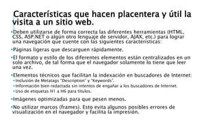 Características que hacen placentera y útil la
visita a un sitio web.
Deben utilizarse de forma correcta las diferentes herramientas (HTML,
CSS, ASP.NET o algún otro lenguaje de servidor, AJAX, etc.) para lograr
una navegación que cuente con las siguientes características:
Páginas ligeras que descarguen rápidamente.
El formato y estilo de los diferentes elementos están centralizados en un
solo archivo, de tal forma que el navegador solamente lo tiene que leer
una vez.
Elementos técnicos que facilitan la indexación en buscadores de Internet:
Inclusión de Metatags “Description” y “Keywords”.
Información bien redactada sin intentos de engañar a los buscadores de Internet.
Uso de etiquetas H1 a H6 para títulos.
Imágenes optimizadas para que pesen menos.
No utilizar marcos (frames). Esto evita algunos posibles errores de
visualización en el navegador y facilita la impresión.
 