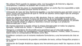 No utilizar Flash cuando no agregue valor. Los buscadores de Internet y algunos
smartphones y tabletas no pueden leer el texto en Flash.
En la mayoría de los casos es recomendable utilizar un ancho fijo (no expandible a todo
lo ancho de la pantalla) porque facilita la lectura.
Utilización de tipos de letra fácilmente legibles y una herramienta para permitir crecer el
texto. Existe una estimación de que el 75% de los adultos utiliza algún tipo de anteojos
para corregir la visión.
Todas las páginas contarán con un URL absoluto. Esto es, cada página tendrá una
dirección distinta y única en la barra de direcciones de tu navegador (puede parecer
obvio, pero hay sitios web que no funcionan así). Haciéndolo correctamente, es posible
para el visitante añadir tu página a favoritos o enviar una liga a un producto
determinado por e-mail.
De manera opcional se puede utilizar la migaja (breadcrumb) en todas las páginas.
Ejemplo: “Usted está en: Inicio –> Servicios –> Consultoría”.
Apegarse a estándares de desarrollo para garantizar que el sitio web pueda ser
visualizado en todos los navegadores, como Internet Explorer, Firefox, Safari, Chrome y
Opera tanto en computadoras Windows como Mac.
Establecer contacto con el visitante mediante formularios y una herramienta de chat en
línea.
Para romper la monotonía de grandes cantidades de texto, utilizar fotografías propias o
de stock.
Utilización de Google Analyticso alguna otra herramienta para medir los ingresos al sitio
web.
 