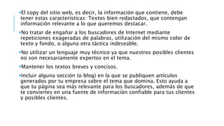 El copy del sitio web, es decir, la información que contiene, debe
tener estas características: Textos bien redactados, que contengan
información relevante a lo que queremos destacar.
No tratar de engañar a los buscadores de Internet mediante
repeticiones exageradas de palabras, utilización del mismo color de
texto y fondo, o alguna otra táctica indeseable.
No utilizar un lenguaje muy técnico ya que nuestros posibles clientes
no son necesariamente expertos en el tema.
Mantener los textos breves y concisos.
Incluir alguna sección (o blog) en la que se publiquen artículos
generados por tu empresa sobre el tema que domina. Esto ayuda a
que tu página sea más relevante para los buscadores, además de que
te conviertes en una fuente de información confiable para tus clientes
y posibles clientes.
 