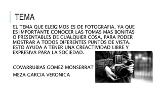 TEMA
EL TEMA QUE ELEIGIMOS ES DE FOTOGRAFIA, YA QUE
ES IMPORTANTE CONOCER LAS TOMAS MAS BONITAS
O PRESENTABLES DE CUALQUIER COSA, PARA PODER
MOSTRAR A TODOS DIFERENTES PUNTOS DE VISTA.
ESTO AYUDA A TENER UNA CREACTIVIDAD LIBRE Y
EXPRESIVA PARA LA SOCIEDAD.
COVARRUBIAS GOMEZ MONSERRAT
MEZA GARCIA VERONICA
 