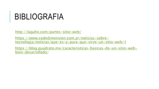 BIBLIOGRAFIA
http://lagahe.com/partes-sitio-web/
https://www.codedimension.com.ar/noticias-sobre-
tecnologia/noticias/que-es-y-para-que-sirve-un-sitio-web/1
https://blog.quadrato.mx/caracteristicas-basicas-de-un-sitio-web-
bien-desarrollado/
 