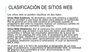 CLASIFICACIÓN DE SITIOS WEB
Los sitios web se pueden clasificar en dos tipos:
Sitios Web Estáticos: Se denomina sitio web estático a aquellos
que no acceden a una base de datos para obtener el contenido.
Por lo general un sitio web estático es utilizado cuando el
propietario del sitio no requiere realizar un continuo cambio en
la información que contiene cada página.
Sitios Web Dinámicos: Por el contrario los sitios web dinámicos
son aquellos que acceden a una base de datos para obtener los
contenidos y reflejar los resultados obtenidos de la base de
datos, en las páginas del sitio web. El propietario del sitio web
podrá agregar, modificar y eliminar contenidos del sitio web a
través de un “sistema web”, generalmente con acceso restringido
al público mediante usuario y contraseña, el cual se denomina
BACK END.
Se asume que a la hora de contratar el desarrollo de un sitio
web, el propietario, especificará al desarrollador web, la cantidad
de páginas que contendrá el sitio, discriminando si son
 