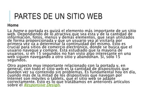 PARTES DE UN SITIO WEB
Home
La home o portada es quizá el elemento más importante de un sitio
web. Dependiendo de lo atractiva que sea ésta y de la cantidad de
información, fotos, menús y demás elementos, que sean utilizados
de forma proporcionada y que un usuario vea al visitarla por
primera vez va a determinar la continuidad del mismo. Esto es
crucial para sitios de comercio electrónico, donde se busca que el
usuario navegue y compre. Está estudiado que la mayoría de
usuarios, si en 15 segundos no han visto algo interesante en una
web siguen navegando a otro sitio y abandonan. Sí, sólo 15
segundos.
Otro aspecto muy importante relacionado con la portada y, en
general, con todo el sitio web es la cantidad de dispositivos que
pueden ver su contenido sin problemas. Es fundamental hoy en día,
cuando más de la mitad de los dispositivos que navegan por
Internet son móviles o tablets, que el sitio web se adapte
correctamente. Esto es lo que tratábamos en anteriores artículos
sobre el Responsive Design.
 