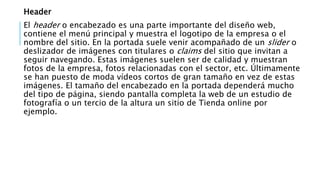 Header
El header o encabezado es una parte importante del diseño web,
contiene el menú principal y muestra el logotipo de la empresa o el
nombre del sitio. En la portada suele venir acompañado de un slider o
deslizador de imágenes con titulares o claims del sitio que invitan a
seguir navegando. Estas imágenes suelen ser de calidad y muestran
fotos de la empresa, fotos relacionadas con el sector, etc. Últimamente
se han puesto de moda vídeos cortos de gran tamaño en vez de estas
imágenes. El tamaño del encabezado en la portada dependerá mucho
del tipo de página, siendo pantalla completa la web de un estudio de
fotografía o un tercio de la altura un sitio de Tienda online por
ejemplo.
 
