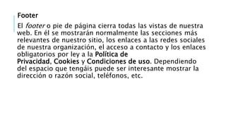 Footer
El footer o pie de página cierra todas las vistas de nuestra
web. En él se mostrarán normalmente las secciones más
relevantes de nuestro sitio, los enlaces a las redes sociales
de nuestra organización, el acceso a contacto y los enlaces
obligatorios por ley a la Política de
Privacidad, Cookies y Condiciones de uso. Dependiendo
del espacio que tengáis puede ser interesante mostrar la
dirección o razón social, teléfonos, etc.
 