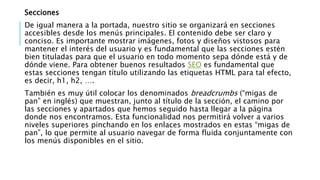 Secciones
De igual manera a la portada, nuestro sitio se organizará en secciones
accesibles desde los menús principales. El contenido debe ser claro y
conciso. Es importante mostrar imágenes, fotos y diseños vistosos para
mantener el interés del usuario y es fundamental que las secciones estén
bien tituladas para que el usuario en todo momento sepa dónde está y de
dónde viene. Para obtener buenos resultados SEO es fundamental que
estas secciones tengan título utilizando las etiquetas HTML para tal efecto,
es decir, h1, h2, ….
También es muy útil colocar los denominados breadcrumbs (“migas de
pan” en inglés) que muestran, junto al título de la sección, el camino por
las secciones y apartados que hemos seguido hasta llegar a la página
donde nos encontramos. Esta funcionalidad nos permitirá volver a varios
niveles superiores pinchando en los enlaces mostrados en estas “migas de
pan”, lo que permite al usuario navegar de forma fluida conjuntamente con
los menús disponibles en el sitio.
 