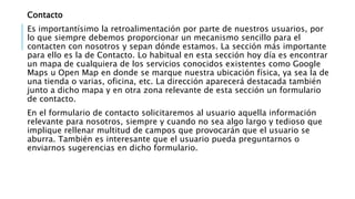 Contacto
Es importantísimo la retroalimentación por parte de nuestros usuarios, por
lo que siempre debemos proporcionar un mecanismo sencillo para el
contacten con nosotros y sepan dónde estamos. La sección más importante
para ello es la de Contacto. Lo habitual en esta sección hoy día es encontrar
un mapa de cualquiera de los servicios conocidos existentes como Google
Maps u Open Map en donde se marque nuestra ubicación física, ya sea la de
una tienda o varias, oficina, etc. La dirección aparecerá destacada también
junto a dicho mapa y en otra zona relevante de esta sección un formulario
de contacto.
En el formulario de contacto solicitaremos al usuario aquella información
relevante para nosotros, siempre y cuando no sea algo largo y tedioso que
implique rellenar multitud de campos que provocarán que el usuario se
aburra. También es interesante que el usuario pueda preguntarnos o
enviarnos sugerencias en dicho formulario.
 