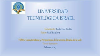 UNIVERSIDAD
TECNOLÓGICA ISRAEL
Estudiante: Katherine Pastás
Tutor: Paúl Baldeón
TEMA: Características y Perspectivasde la tercera década de la web
Tercer Semestre
Febrero 2019
 