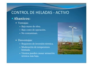 CONTROL DE HELADAS - ACTIVO
 Abanicos:
   Ventajas:
     Baja mano de obra.
     Bajo costo de operación.
     No contaminan.


   Desventajas:
     Requieren de inversión térmica.
     Moderación de temperatura
     limitada.
     Vientos pueden causar sensación
     térmica más baja.
 
