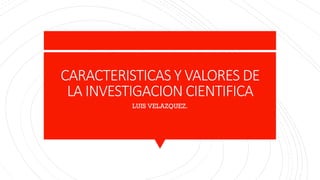 CARACTERISTICAS Y VALORES DE
LA INVESTIGACION CIENTIFICA
LUIS VELAZQUEZ.
 