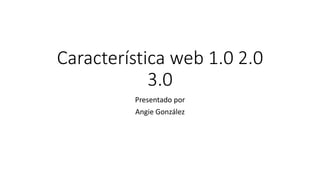 Característica web 1.0 2.0
3.0
Presentado por
Angie González
 