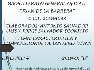 BACHILLERATO GENERAL OFICAIL
“JUAN DE LA BARRERA”
C.C.T. 21EBH033
ELABORADOS: ANTONIO SALVADOR
LUIS Y JORGE SALVADOR DIONICIO
TEMA: CARACTERISTICA Y
COMPOSICIONDE DE LOS SERES VIVOS
SEMESTRE: 4º GRUPO: “B”
Tepango de Rodríguez Pué. A 21 de Mayo del 2015
 