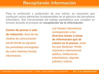 Recopilando información Para la confección y publicación de una noticia, es necesario que confluyan varios elementos fundamentales en el ejercicio del periodismo informativo. Son herramientas del trabajo periodístico que cumplen su función durante el proceso de  recopilación de la información : Centro de prensa o sala de redacción : área de los medios de comunicación social donde se agrupan los periodistas encargados de cubrir distintos frentes informativos. Los frentes informativos corresponden a los  diversos temas o áreas de información que se cubren en la prensa , entre los que destacan: frente nacional e internacional, política, instituciones eclesiásticas, deporte,  policial y cultura. 