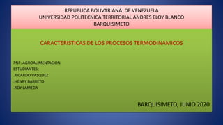 REPUBLICA BOLIVARIANA DE VENEZUELA
UNIVERSIDAD POLITECNICA TERRITORIAL ANDRES ELOY BLANCO
BARQUISIMETO
CARACTERISTICAS DE LOS PROCESOS TERMODINAMICOS
PNF: AGROALIMENTACION.
ESTUDIANTES:
.RICARDO VASQUEZ
.HENRY BARRETO
.ROY LAMEDA
BARQUISIMETO, JUNIO 2020
 