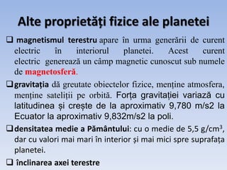 Alte proprietăți fizice ale planetei
 magnetismul terestru apare în urma generării de curent
electric în interiorul planetei. Acest curent
electric generează un câmp magnetic cunoscut sub numele
de magnetosferă.
gravitația dă greutate obiectelor fizice, menține atmosfera,
menține sateliții pe orbită. Forța gravitației variază cu
latitudinea și crește de la aproximativ 9,780 m/s2 la
Ecuator la aproximativ 9,832m/s2 la poli.
densitatea medie a Pământului: cu o medie de 5,5 g/cm3,
dar cu valori mai mari în interior și mai mici spre suprafața
planetei.
 înclinarea axei terestre
 
