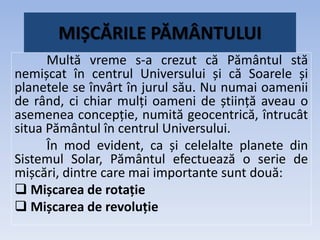 MIȘCĂRILE PĂMÂNTULUI
Multă vreme s-a crezut că Pământul stă
nemișcat în centrul Universului și că Soarele și
planetele se învârt în jurul său. Nu numai oamenii
de rând, ci chiar mulți oameni de știință aveau o
asemenea concepție, numită geocentrică, întrucât
situa Pământul în centrul Universului.
În mod evident, ca și celelalte planete din
Sistemul Solar, Pământul efectuează o serie de
mișcări, dintre care mai importante sunt două:
 Mișcarea de rotație
 Mișcarea de revoluție
 