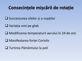 Consecințele mișcării de rotație
 Succesiunea zilelor și a nopților
 Variația orei pe glob
 Modificarea temperaturii aerului în 24 de ore
 Manifestarea forței Coriolis
 Turtirea Pământului la poli
 