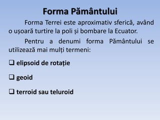 Forma Pământului
Forma Terrei este aproximativ sferică, având
o ușoară turtire la poli și bombare la Ecuator.
Pentru a denumi forma Pământului se
utilizează mai mulți termeni:
 elipsoid de rotație
 geoid
 terroid sau teluroid
 