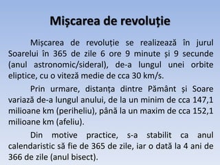 Mișcarea de revoluție
Mișcarea de revoluție se realizează în jurul
Soarelui în 365 de zile 6 ore 9 minute și 9 secunde
(anul astronomic/sideral), de-a lungul unei orbite
eliptice, cu o viteză medie de cca 30 km/s.
Prin urmare, distanța dintre Pământ și Soare
variază de-a lungul anului, de la un minim de cca 147,1
milioane km (periheliu), până la un maxim de cca 152,1
milioane km (afeliu).
Din motive practice, s-a stabilit ca anul
calendaristic să fie de 365 de zile, iar o dată la 4 ani de
366 de zile (anul bisect).
 