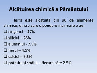 Alcătuirea chimică a Pământului
Terra este alcătuită din 90 de elemente
chimice, dintre care o pondere mai mare o au:
 oxigenul – 47%
 siliciul – 28%
 aluminiul - 7,9%
 fierul – 4,5%
 calciul – 3,5%
 potasiul și sodiul – fiecare câte 2,5%
 
