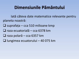 Dimensiunile Pământului
Iată câteva date matematice relevante pentru
planeta noastră:
 suprafața – cca 510 milioane kmp
 raza ecuatorială – cca 6378 km
 raza polară – cca 6357 km
 lungimea ecuatorului – 40 075 km
 