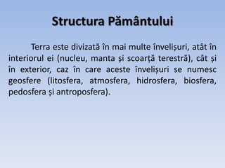 Structura Pământului
Terra este divizată în mai multe învelișuri, atât în
interiorul ei (nucleu, manta și scoarță terestră), cât și
în exterior, caz în care aceste învelișuri se numesc
geosfere (litosfera, atmosfera, hidrosfera, biosfera,
pedosfera și antroposfera).
 