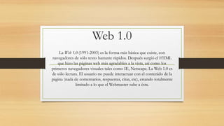 Web 1.0
La Web 1.0 (1991-2003) es la forma más básica que existe, con
navegadores de sólo texto bastante rápidos. Después surgió el HTML
que hizo las páginas web más agradables a la vista, así como los
primeros navegadores visuales tales como IE, Netscape. La Web 1.0 es
de sólo lectura. El usuario no puede interactuar con el contenido de la
página (nada de comentarios, respuestas, citas, etc), estando totalmente
limitado a lo que el Webmaster sube a ésta.
 