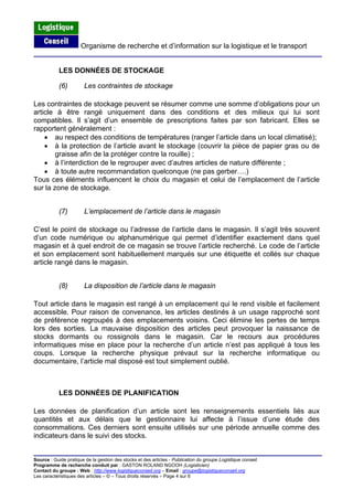 Organisme de recherche et d’information sur la logistique et le transport
Source : Guide pratique de la gestion des stocks et des articles - Publication du groupe Logistique conseil.
Programme de recherche conduit par : GASTON ROLAND NGOOH (Logisticien)
Contact du groupe : Web : http://www.logistiqueconseil.org
LES DONNÉES DE STOCKAGE
(6) Les contraintes de stockage
Les contraintes de stockage peuvent se résumer comme une somme d’obligations pour un
article à être rangé uniquement dans des conditions et des milieux qui lui sont
compatibles. Il s’agit d’un ensemble de prescriptions faites par son fabricant. Elles se
rapportent généralement :
• au respect des conditions de températures (ranger l’article dans un local climatisé);
• à la protection de l’article avant le stockage (couvrir la pièce de papier gras ou de
graisse afin de la protéger contre la rouille) ;
• à l’interdiction de le regrouper avec d’autres articles de nature différente ;
• à toute autre recommandation quelconque (ne pas gerber….)
Tous ces éléments influencent le choix du magasin et celui de l’emplacement de l’article
sur la zone de stockage.
(7) L’emplacement de l’article dans le magasin
C’est le point de stockage ou l’adresse de l’article dans le magasin. Il s’agit très souvent
d’un code numérique ou alphanumérique qui permet d’identifier exactement dans quel
magasin et à quel endroit de ce magasin se trouve l’article recherché. Le code de l’article
et son emplacement sont habituellement marqués sur une étiquette et collés sur chaque
article rangé dans le magasin.
(8) La disposition de l’article dans le magasin
Tout article dans le magasin est rangé à un emplacement qui le rend visible et facilement
accessible. Pour raison de convenance, les articles destinés à un usage rapproché sont
de préférence regroupés à des emplacements voisins. Ceci élimine les pertes de temps
lors des sorties. La mauvaise disposition des articles peut provoquer la naissance de
stocks dormants ou rossignols dans le magasin. Car le recours aux procédures
informatiques mise en place pour la recherche d’un article n’est pas appliqué à tous les
coups. Lorsque la recherche physique prévaut sur la recherche informatique ou
documentaire, l’article mal disposé est tout simplement oublié.
LES DONNÉES DE PLANIFICATION
Les données de planification d’un article sont les renseignements essentiels liés aux
quantités et aux délais que le gestionnaire lui affecte à l’issue d’une étude des
consommations. Ces derniers sont ensuite utilisés sur une période annuelle comme des
indicateurs dans le suivi des stocks.
– Email : groupe@logistiqueconseil.org
Les caractéristiques des articles – © – Tous droits réservés – Page 4 sur 6
 