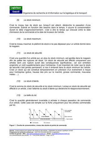 Organisme de recherche et d’information sur la logistique et le transport
Source : Guide pratique de la gestion des stocks et des articles - Publication du groupe Logistique conseil.
Programme de recherche conduit par : GASTON ROLAND NGOOH (Logisticien)
Contact du groupe : Web : http://www.logistiqueconseil.org
(9) Le stock minimum.
C’est le niveau bas de stock qui, lorsqu’il est atteint, déclenche la passation d’une
commande. Estimé en fonction des besoins dans le temps, il couvre la consommation
durant le délai d’approvisionnement ; c’est à dire le temps qui s’écoule entre la date
d’émission de la commande et la date de livraison de l’article.
(10) Le stock maximum.
C’est le niveau maximal, le plafond de stock à ne pas dépasser pour un article donné dans
le magasin.
(11) Le stock de sécurité.
C’est une quantité d’un article qui, en plus du stock minimum, est gardée dans le magasin
afin de pallier les ruptures de stock. Un stock de sécurité est affecté uniquement aux
articles dont une rupture aurait des conséquences significatives ; car son entretien
engendre un coût supplémentaire pour l’entreprise. Il est important de noter que le stock
de sécurité n’est jamais permanent, si non il entrerait dans le stock minimum de l’article.
C’est un stock qui est constitué temporairement en prévision d’un événement à risque
pour l’entreprise (grève, hausse des prix sur le marché, grosse commande, mauvaise
météo …)
(12) Le stock d’alerte.
C’est la somme du stock de sécurité et du stock minimum. Lorsqu’un stock de sécurité est
affecté à un article, c’est l’atteinte du stock d’alerte qui déclenche le réapprovisionnement.
(13) La taille du lot.
C’est la quantité généralement invariable à acheter à chaque passation de commande
d’un article. Cette case est remplie sur la fiche uniquement pour les articles commandés
par lot.
50
Lot ou quantité
commandée
20
Stock maximum
0
Stock d'alerte
Commandes Livraisons
STOCK MINIMUM
STOCK DE SECURITE
Figure 1 : Courbe de consommation, niveau des stocks et points de commande
– Email : groupe@logistiqueconseil.org
Les caractéristiques des articles – © – Tous droits réservés – Page 5 sur 6
 