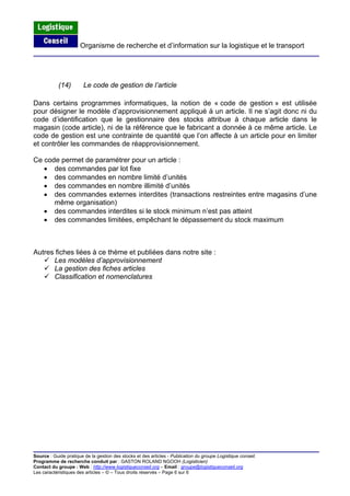 Organisme de recherche et d’information sur la logistique et le transport
Source : Guide pratique de la gestion des stocks et des articles - Publication du groupe Logistique conseil.
Programme de recherche conduit par : GASTON ROLAND NGOOH (Logisticien)
Contact du groupe : Web : http://www.logistiqueconseil.org
(14) Le code de gestion de l’article
Dans certains programmes informatiques, la notion de « code de gestion » est utilisée
pour désigner le modèle d’approvisionnement appliqué à un article. Il ne s’agit donc ni du
code d’identification que le gestionnaire des stocks attribue à chaque article dans le
magasin (code article), ni de la référence que le fabricant a donnée à ce même article. Le
code de gestion est une contrainte de quantité que l’on affecte à un article pour en limiter
et contrôler les commandes de réapprovisionnement.
Ce code permet de paramétrer pour un article :
• des commandes par lot fixe
• des commandes en nombre limité d’unités
• des commandes en nombre illimité d’unités
• des commandes externes interdites (transactions restreintes entre magasins d’une
même organisation)
• des commandes interdites si le stock minimum n’est pas atteint
• des commandes limitées, empêchant le dépassement du stock maximum
Autres fiches liées à ce thème et publiées dans notre site :
Les modèles d’approvisionnement
La gestion des fiches articles
Classification et nomenclatures
– Email : groupe@logistiqueconseil.org
Les caractéristiques des articles – © – Tous droits réservés – Page 6 sur 6
 
