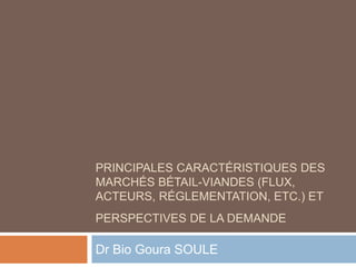 PRINCIPALES CARACTÉRISTIQUES DES
MARCHÉS BÉTAIL-VIANDES (FLUX,
ACTEURS, RÉGLEMENTATION, ETC.) ET
PERSPECTIVES DE LA DEMANDE
Dr Bio Goura SOULE
 